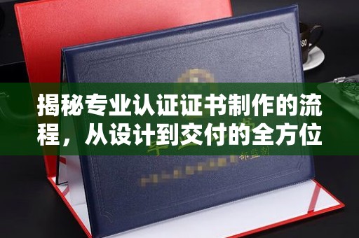 泸水揭秘专业认证证书制作的流程，从设计到交付的全方位指南